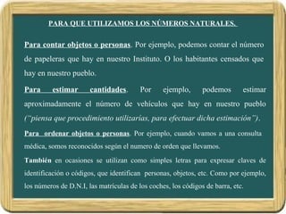 PARA QUE UTILIZAMOS LOS NÚMEROS NATURALES.
Para contar objetos o personas. Por ejemplo, podemos contar el número
de papeleras que hay en nuestro Instituto. O los habitantes censados que
hay en nuestro pueblo.
Para estimar cantidades. Por ejemplo, podemos estimar
aproximadamente el número de vehículos que hay en nuestro pueblo
(“piensa que procedimiento utilizarías, para efectuar dicha estimación”).
Para ordenar objetos o personas. Por ejemplo, cuando vamos a una consulta
médica, somos reconocidos según el numero de orden que llevamos.
También en ocasiones se utilizan como simples letras para expresar claves de
identificación o códigos, que identifican personas, objetos, etc. Como por ejemplo,
los números de D.N.I, las matrículas de los coches, los códigos de barra, etc.
 