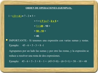 ORDEN DE OPERACIONES (EJEMPLO).
1 + ( 3 + 4 ) • 7 - 2 • 5 =
= 1 + ( 7 ) • 7 - 2 • 5 =
= 1 + 49 - 10 =
= 50 - 10 =
= 40.
IMPORTANTE.- Si tenemos una expresión con varias sumas y restas.
Ejemplo: 45 - 6 + 5 - 3 + 8 -1
Agrupamos por un lado las sumas y por otro las restas, y la expresión se
reduce a resolver una resta de dos expresiones.
Ejemplo: 45 - 6 + 5 - 3 + 8 – 1 = (45+5+8) – (6+3+1) = 58 – 10 = 48
 