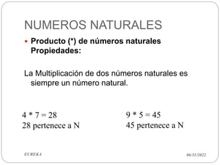 NUMEROS NATURALES
06/11/2022
EUREKA
 Producto (*) de números naturales
Propiedades:
La Multiplicación de dos números naturales es
siempre un número natural.
4 * 7 = 28
28 pertenece a N
9 * 5 = 45
45 pertenece a N
 