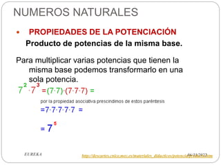 NUMEROS NATURALES
06/11/2022
EUREKA
 PROPIEDADES DE LA POTENCIACIÓN
Producto de potencias de la misma base.
Para multiplicar varias potencias que tienen la
misma base podemos transformarlo en una
sola potencia.
http://descartes.cnice.mec.es/materiales_didacticos/potencia/producto.htm
 
