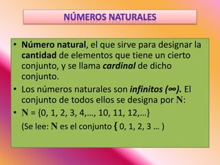 • Número natural, el que sirve para designar la
cantidad de elementos que tiene un cierto
conjunto, y se llama cardinal de dicho
conjunto.
• Los números naturales son infinitos (∞). El
conjunto de todos ellos se designa por N:
• N = {0, 1, 2, 3, 4,…, 10, 11, 12,…}
(Se lee: N es el conjunto { 0, 1, 2, 3 … )
 