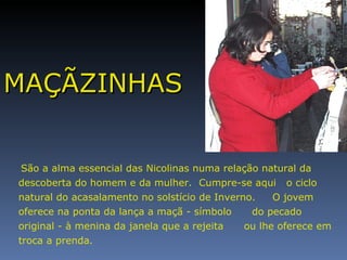 MAÇÃZINHAS São a alma essencial das Nicolinas numa relação natural da descoberta do homem e da mulher.  Cumpre-se aqui  o ciclo natural do acasalamento no solstício de Inverno.  O jovem oferece na ponta da lança a maçã - símbolo  do pecado original - à menina da janela que a rejeita  ou lhe oferece em troca a prenda.  