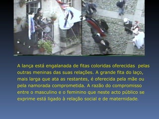 A lança está engalanada de fitas coloridas oferecidas  pelas outras meninas das suas relações. A grande fita do laço, mais larga que ata as restantes, é oferecida pela mãe ou pela namorada comprometida. A razão do compromisso entre o masculino e o feminino que neste acto público se exprime está ligado à relação social e de maternidade .  