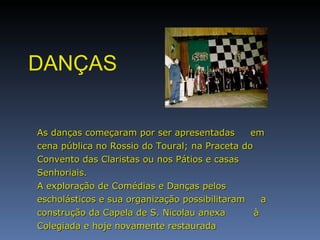 As danças começaram por ser apresentadas  em cena pública no Rossio do Toural; na Praceta do Convento das Claristas ou nos Pátios e casas Senhoriais. A exploração de Comédias e Danças pelos escholásticos e sua organização possibilitaram  a construção da Capela de S. Nicolau anexa  à Colegiada e hoje novamente restaurada   DANÇAS 