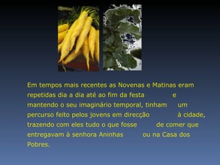 Em tempos mais recentes as Novenas e Matinas eram repetidas dia a dia até ao fim da festa  e mantendo o seu imaginário temporal, tinham  um percurso feito pelos jovens em direcção  à cidade, trazendo com eles tudo o que fosse  de comer que entregavam à senhora Aninhas  ou na Casa dos Pobres. 