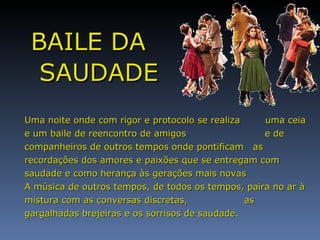 BAILE DA SAUDADE Uma noite onde com rigor e protocolo se realiza  uma ceia e um baile de reencontro de amigos  e de companheiros de outros tempos onde pontificam  as recordações dos amores e paixões que se entregam com saudade e como herança às gerações mais novas A música de outros tempos, de todos os tempos, paira no ar à mistura com as conversas discretas,  as gargalhadas brejeiras e os sorrisos de saudade. 