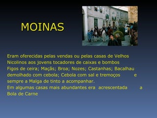 MOINAS Eram oferecidas pelas vendas ou pelas casas de Velhos Nicolinos aos jovens tocadores de caixas e bombos Figos de ceira; Maçãs; Broa; Nozes; Castanhas; Bacalhau demolhado com cebola; Cebola com sal e tremoços  e sempre a Malga de tinto a acompanhar. Em algumas casas mais abundantes era  acrescentada  a Bola de Carne  