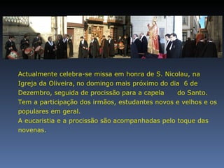 Actualmente celebra-se missa em honra de S. Nicolau, na Igreja da Oliveira,   no domingo mais próximo do dia  6 de Dezembro, seguida de procissão para a capela  do Santo. Tem a participação dos irmãos, estudantes novos e velhos e os populares em geral. A eucaristia e a procissão são acompanhadas pelo toque das novenas. 