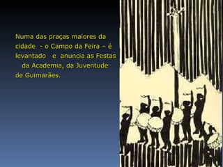 Numa das praças maiores da cidade  - o Campo da Feira – é levantado  e  anuncia as Festas  da Academia, da   Juventude  de Guimarães.  
