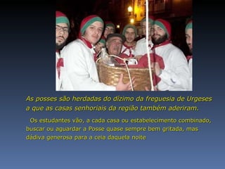 As posses são herdadas do dízimo da freguesia de Urgeses a que as casas senhoriais da região também aderiram. Os estudantes vão, a cada casa ou estabelecimento combinado, buscar ou aguardar a Posse quase sempre bem gritada, mas  dádiva generosa para a ceia daquela noite  