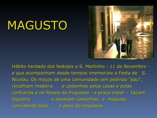 MAGUSTO Hábito herdado dos festejos a S. Martinho - 11 de Novembro - e que acompanham desde tempos imemoriais a Festa de  S. Nicolau. Os moços de uma comunidade iam pedindo "pau“, recolhiam madeira  e castanhas pelas casas e pelas confrarias e no Rossio da freguesia - a praça maior -  faziam fogueira  e assavam castanhas: o  magusto convidando todo  o povo da freguesia. 