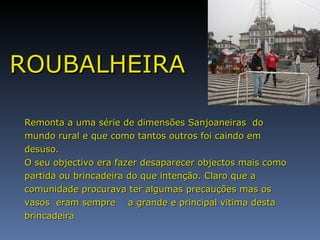 ROUBALHEIRA Remonta a uma série de dimensões Sanjoaneiras  do mundo rural e que como tantos outros foi caindo em desuso.  O seu objectivo era fazer desaparecer objectos mais como partida ou brincadeira do que intenção. Claro que a comunidade procurava ter algumas precauções mas os vasos  eram sempre  a grande e principal vitima desta brincadeira  