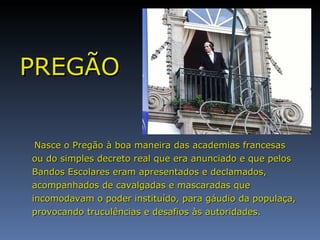 PREGÃO Nasce o Pregão à boa maneira das academias francesas ou do simples decreto real que era anunciado e que pelos Bandos Escolares eram apresentados e declamados, acompanhados de cavalgadas e mascaradas que incomodavam o poder instituído, para gáudio da populaça, provocando truculências e desafios às autoridades. 