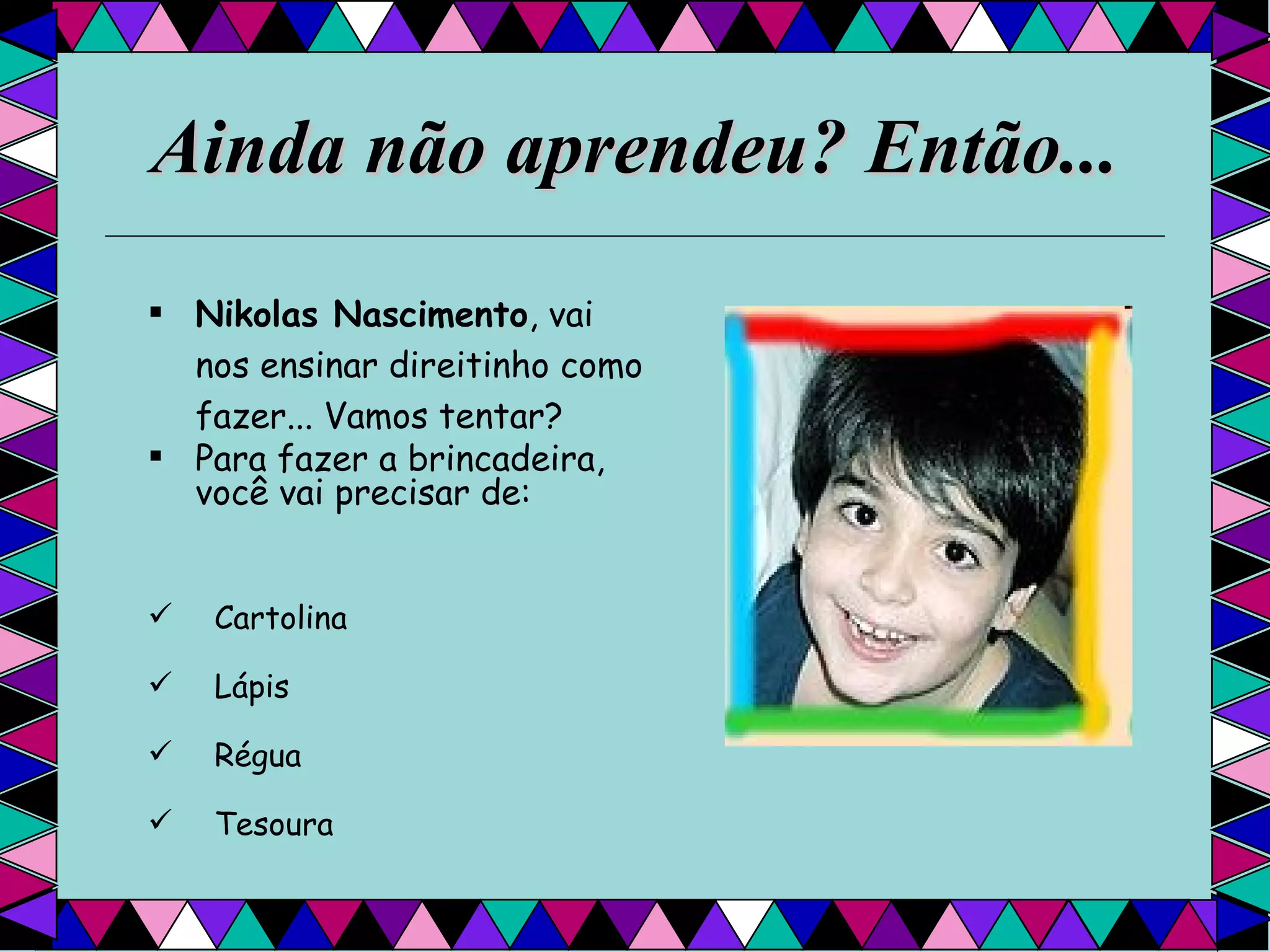 Ainda não aprendeu? Então... Nikolas Nascimento , vai nos ensinar direitinho como fazer... Vamos tentar?  Para fazer a brincadeira, você vai precisar de:  Cartolina Lápis Régua Tesoura  