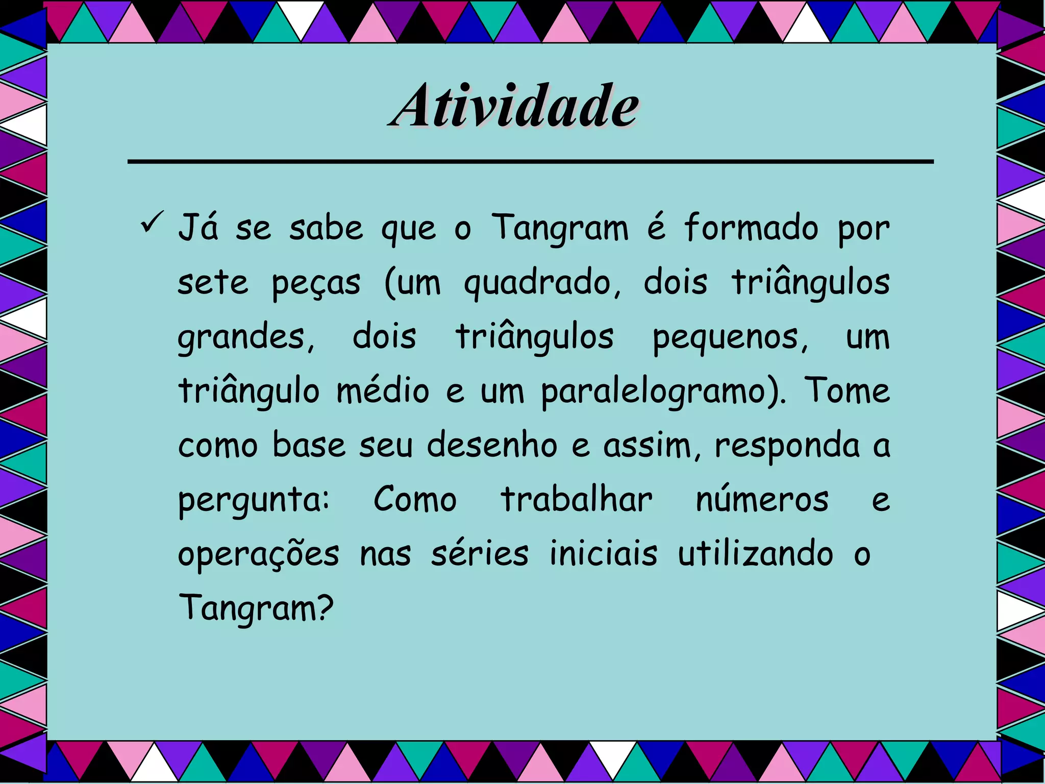 Atividade   Já se sabe que o Tangram é formado por sete peças (um quadrado, dois triângulos grandes, dois triângulos pequenos, um triângulo médio e um paralelogramo). Tome como base seu desenho e assim, responda a pergunta: Como trabalhar números e operações nas séries iniciais utilizando o  Tangram? 