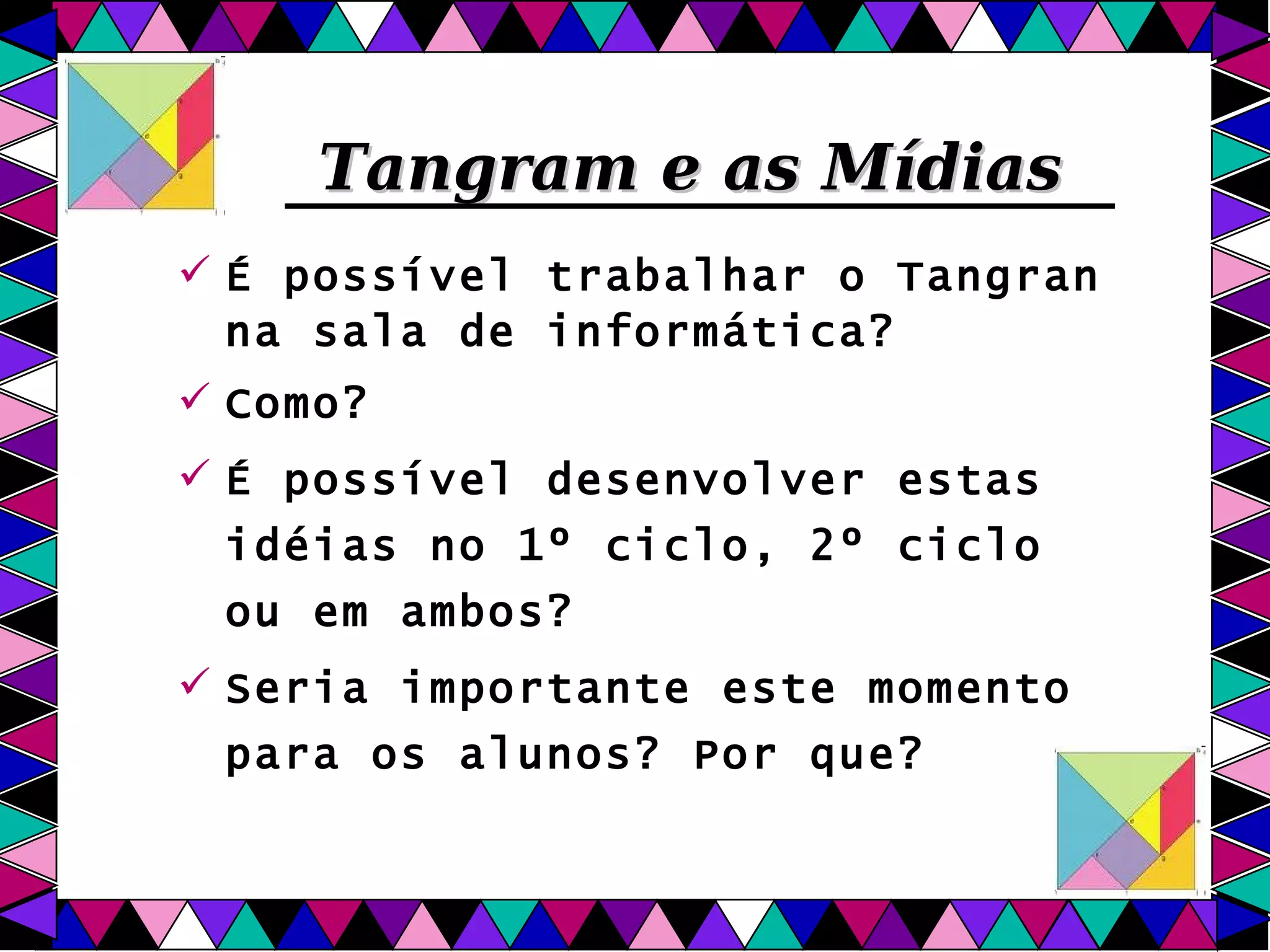Tangram e as Mídias É possível trabalhar o Tangran na sala de informática?  Como? É possível desenvolver estas idéias no 1º ciclo, 2º ciclo ou em ambos? Seria importante este momento para os alunos? Por que? 