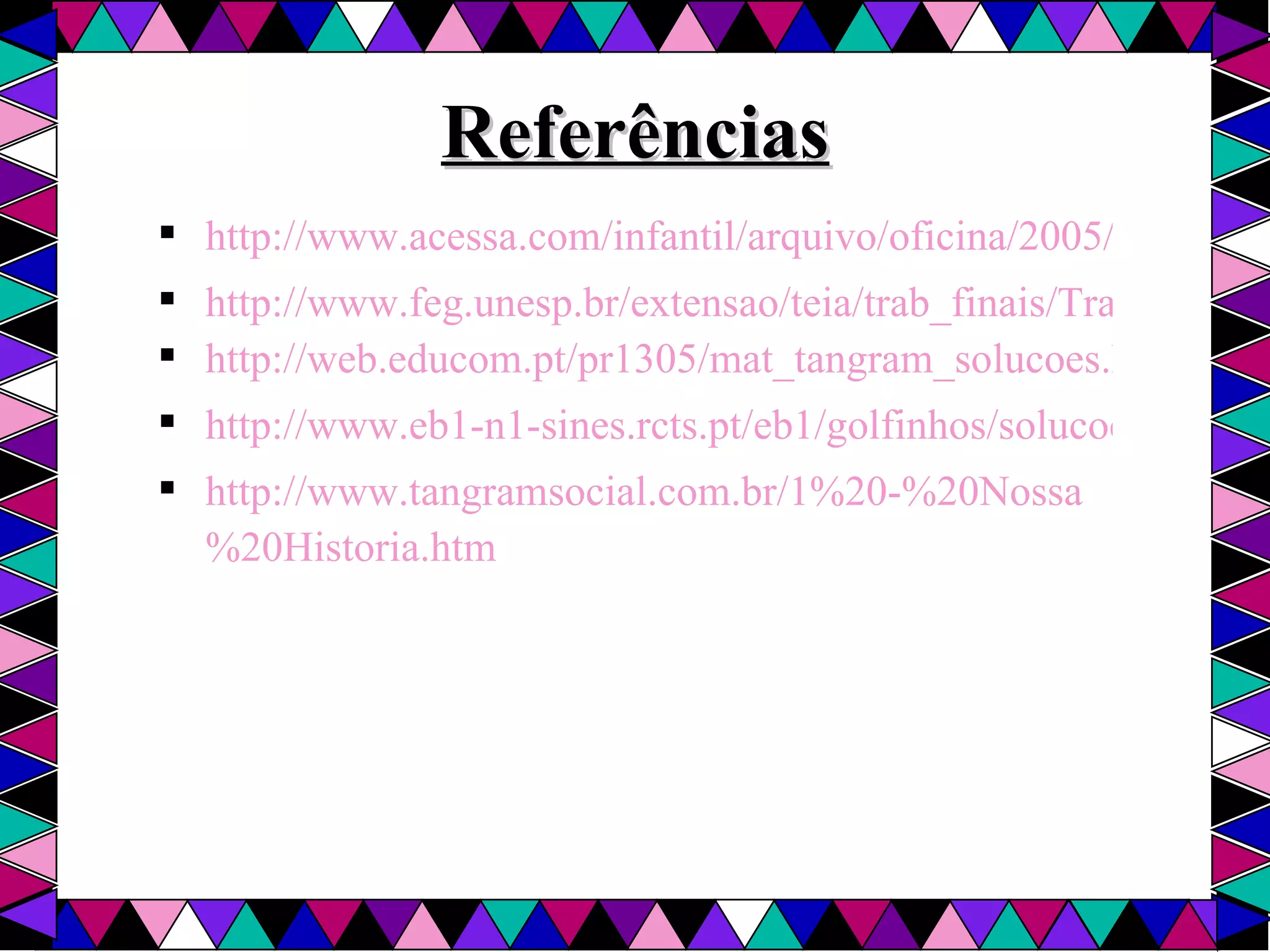 Referências http://www.acessa.com/infantil/arquivo/oficina/2005/04/06-tangram/ http://www.feg.unesp.br/extensao/teia/trab_finais/TrabalhoIvany.pdf http://web.educom.pt/pr1305/mat_tangram_solucoes.htm http://www.eb1-n1-sines.rcts.pt/eb1/golfinhos/solucoes.htm http://www.tangramsocial.com.br/1%20-%20Nossa%20Historia.htm 