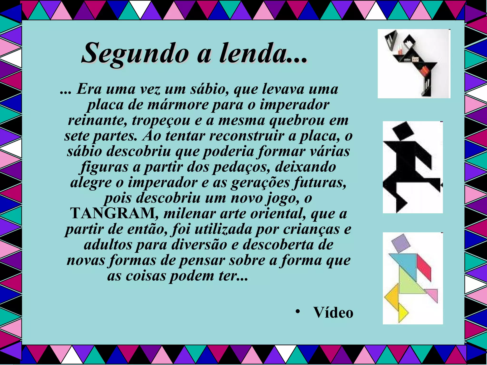 Segundo a lenda... ... Era uma vez um sábio, que levava uma placa de mármore para o imperador reinante, tropeçou e a mesma quebrou em sete partes. Ao tentar reconstruir a placa, o sábio descobriu que poderia formar várias figuras a partir dos pedaços, deixando alegre o imperador e as gerações futuras, pois descobriu um novo jogo, o  TANGRAM , milenar arte oriental, que a partir de então, foi utilizada por crianças e adultos para diversão e descoberta de novas formas de pensar sobre a forma que as coisas podem ter...                 Vídeo 