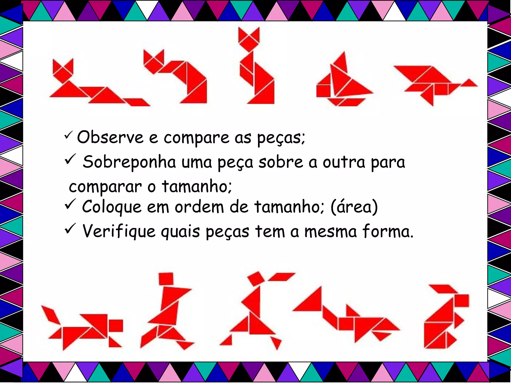 Observe e compare as peças; Sobreponha uma peça sobre a outra para  comparar o tamanho; Coloque em ordem de tamanho; (área) Verifique quais peças tem a mesma forma. 