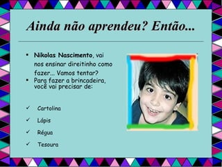 Ainda não aprendeu? Então... Nikolas Nascimento , vai nos ensinar direitinho como fazer... Vamos tentar?  Para fazer a brincadeira, você vai precisar de:  Cartolina Lápis Régua Tesoura  