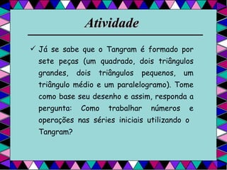 Atividade   Já se sabe que o Tangram é formado por sete peças (um quadrado, dois triângulos grandes, dois triângulos pequenos, um triângulo médio e um paralelogramo). Tome como base seu desenho e assim, responda a pergunta: Como trabalhar números e operações nas séries iniciais utilizando o  Tangram? 