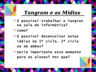 Tangram e as Mídias É possível trabalhar o Tangran na sala de informática?  Como? É possível desenvolver estas idéias no 1º ciclo, 2º ciclo ou em ambos? Seria importante este momento para os alunos? Por que? 
