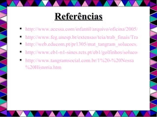 Referências http://www.acessa.com/infantil/arquivo/oficina/2005/04/06-tangram/ http://www.feg.unesp.br/extensao/teia/trab_finais/TrabalhoIvany.pdf http://web.educom.pt/pr1305/mat_tangram_solucoes.htm http://www.eb1-n1-sines.rcts.pt/eb1/golfinhos/solucoes.htm http://www.tangramsocial.com.br/1%20-%20Nossa%20Historia.htm 