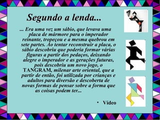 Segundo a lenda... ... Era uma vez um sábio, que levava uma placa de mármore para o imperador reinante, tropeçou e a mesma quebrou em sete partes. Ao tentar reconstruir a placa, o sábio descobriu que poderia formar várias figuras a partir dos pedaços, deixando alegre o imperador e as gerações futuras, pois descobriu um novo jogo, o  TANGRAM , milenar arte oriental, que a partir de então, foi utilizada por crianças e adultos para diversão e descoberta de novas formas de pensar sobre a forma que as coisas podem ter...                 Vídeo 
