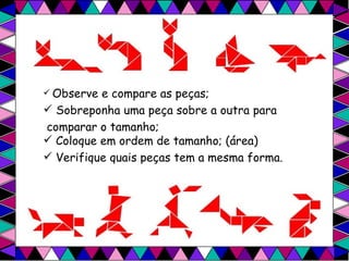 Observe e compare as peças; Sobreponha uma peça sobre a outra para  comparar o tamanho; Coloque em ordem de tamanho; (área) Verifique quais peças tem a mesma forma. 