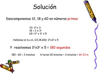 Solución 12= 2 3  x 3 18 = 2 x 3 2 60 =2 3  x 3 2  x 5 Descomponemos 12, 18 y 60 en números  primos Hallamos el m.c.m. (12,18,60)= 2 2 x3 2  x 5 Y  resolvemos 2 2 x3 2  x 5 =  180 segundos 180 : 60 = 3 minutos 6 horas 30 minutos + 3 minutos =  6h 33 m 