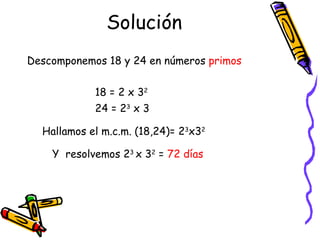 Solución 18 = 2 x 3 2 24 = 2 3  x 3   Descomponemos 18 y 24 en números  primos Hallamos el m.c.m. (18,24)= 2 3 x3 2 Y  resolvemos 2 3  x 3 2  =  72 días 