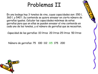 Problemas II En una bodega hay 3 toneles de vino, cuyas capacidades son: 250 l, 360 l, y 540 l. Su contenido se quiere envasar en cierto número de garrafas iguales. Calcular las capacidades máximas de estas garrafas para que en ellas se pueden envasar el vino contenido en cada uno de los toneles, y el número de garrafas que se necesitan.  Capacidad de las garrafas: 10 litros  20 litros 25 litros  50 litros Número de garrafas: 75  100  112  115   175  200 