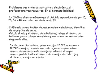 Problemas que enviaras por correo electrónico al profesor una vez resueltos. En el formato habitual. 1.- ¿Cuál es el menor número que al dividirlo separadamente por 15, 20, 36 y 48, en cada caso, da de resto 9?  2.-El suelo de una habitación, que se quiere embaldosar, tiene 5 m de largo y 3 m de ancho.  Calcula el lado y el número de la baldosas, tal que el número de baldosas que se coloque sea mínimo y que no sea necesario cortar ninguna de ellas. 3.- Un comerciante desea poner en cajas 12 028 manzanas y 12 772 naranjas, de modo que cada caja contenga el mismo número de manzanas o de naranjas y, además, el mayor número posible. Hallar el número de naranjas de cada caja y el número de cajas necesarias.  