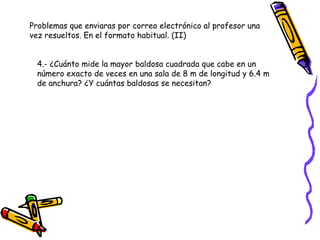 Problemas que enviaras por correo electrónico al profesor una vez resueltos. En el formato habitual. (II) 4.- ¿Cuánto mide la mayor baldosa cuadrada que cabe en un número exacto de veces en una sala de 8 m de longitud y 6.4 m de anchura? ¿Y cuántas baldosas se necesitan?  