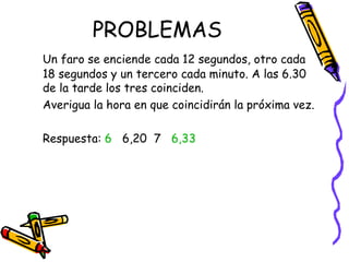 PROBLEMAS Un faro se enciende cada 12 segundos, otro cada 18 segundos y un tercero cada minuto. A las 6.30 de la tarde los tres coinciden. Averigua la hora en que coincidirán la próxima vez. Respuesta:  6   6,20  7  6,33 