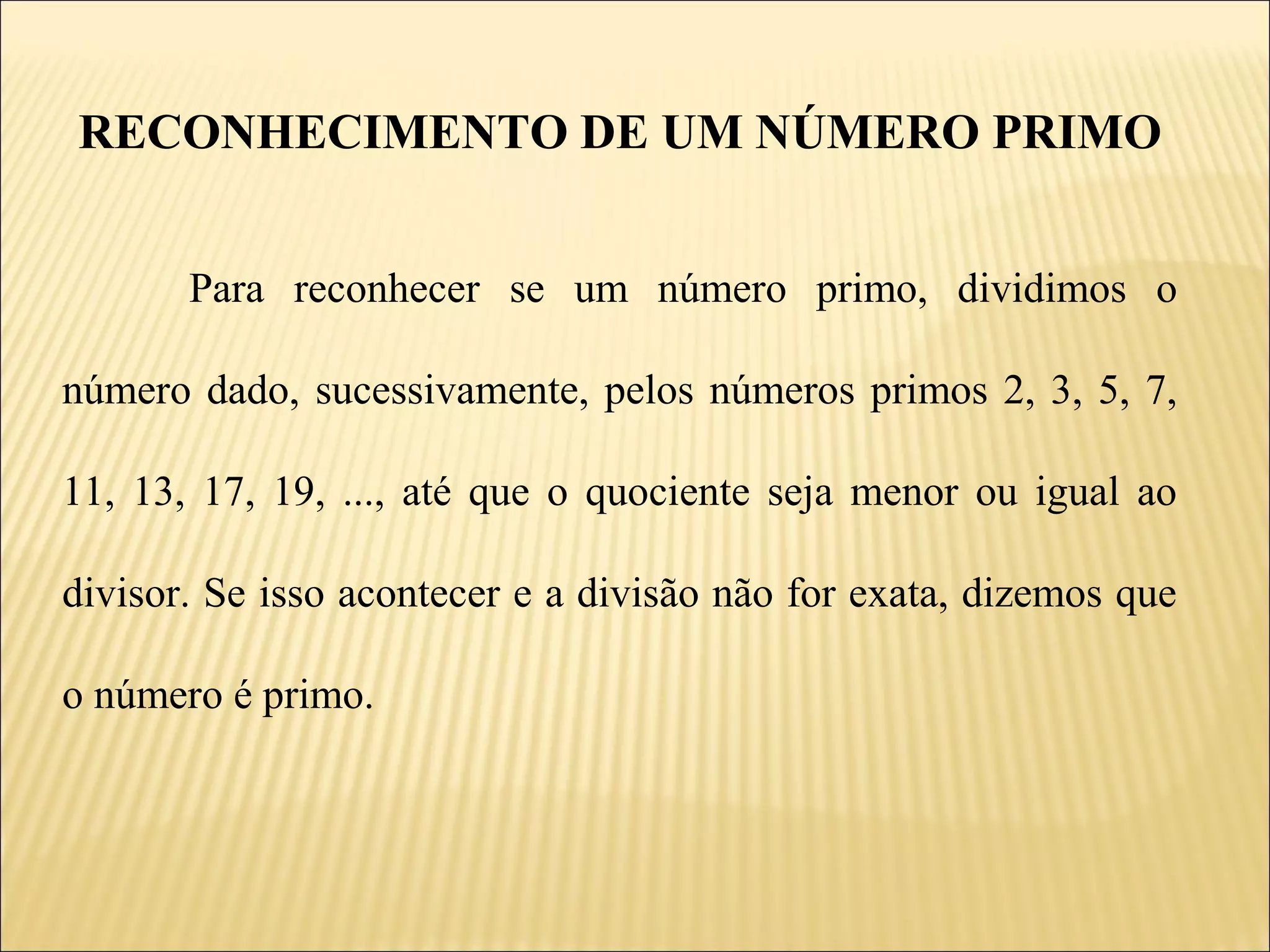 RECONHECIMENTO DE UM NÚMERO PRIMO


       Para reconhecer se um número primo, dividimos o

número dado, sucessivamente, pelos números primos 2, 3, 5, 7,

11, 13, 17, 19, ..., até que o quociente seja menor ou igual ao

divisor. Se isso acontecer e a divisão não for exata, dizemos que

o número é primo.
 