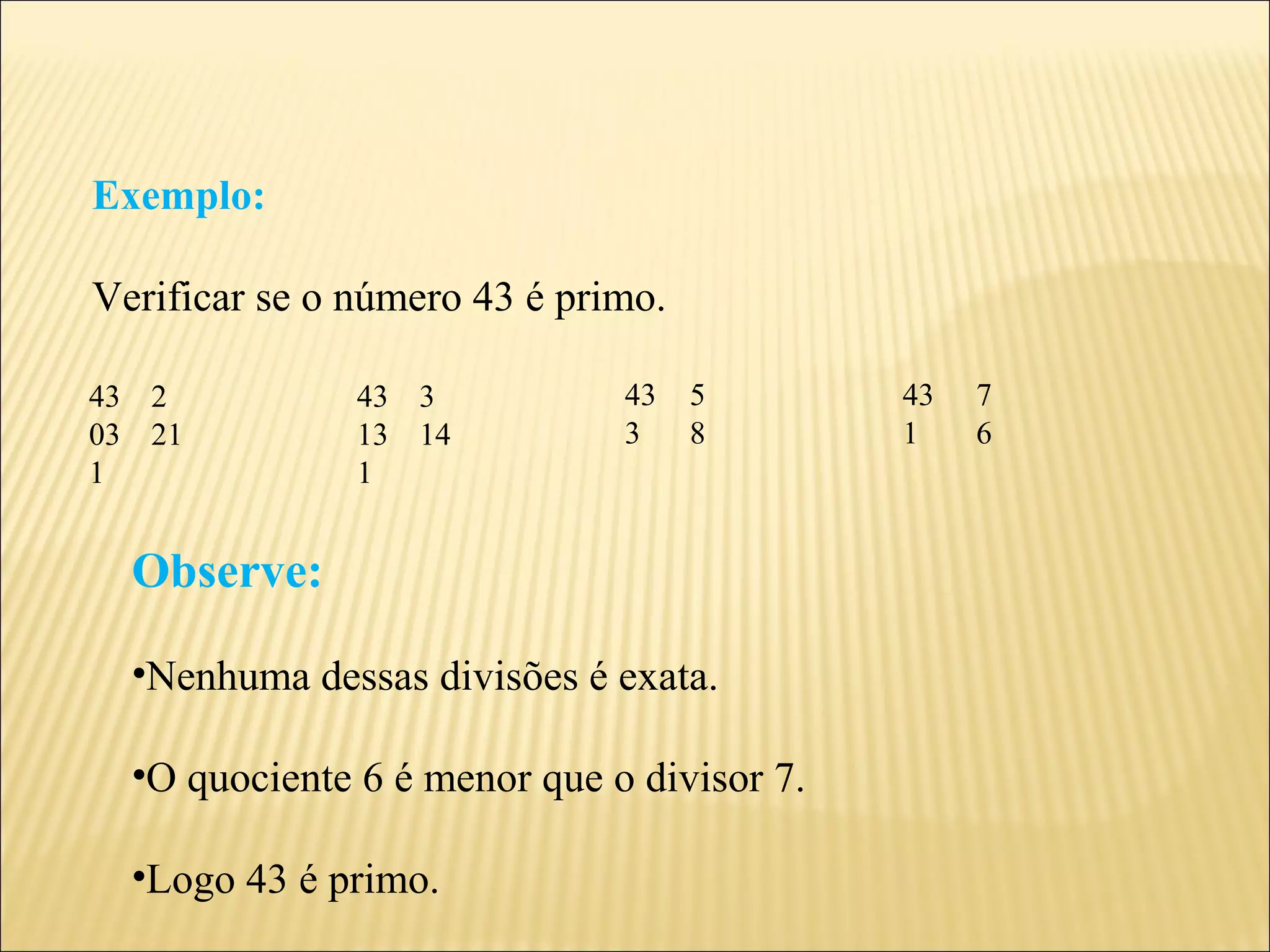 Exemplo:

Verificar se o número 43 é primo.

43 2           43 3           43    5       43   7
03 21          13 14          3     8       1    6
1              1


  Observe:

  •Nenhuma dessas divisões é exata.

  •O quociente 6 é menor que o divisor 7.

  •Logo 43 é primo.
 