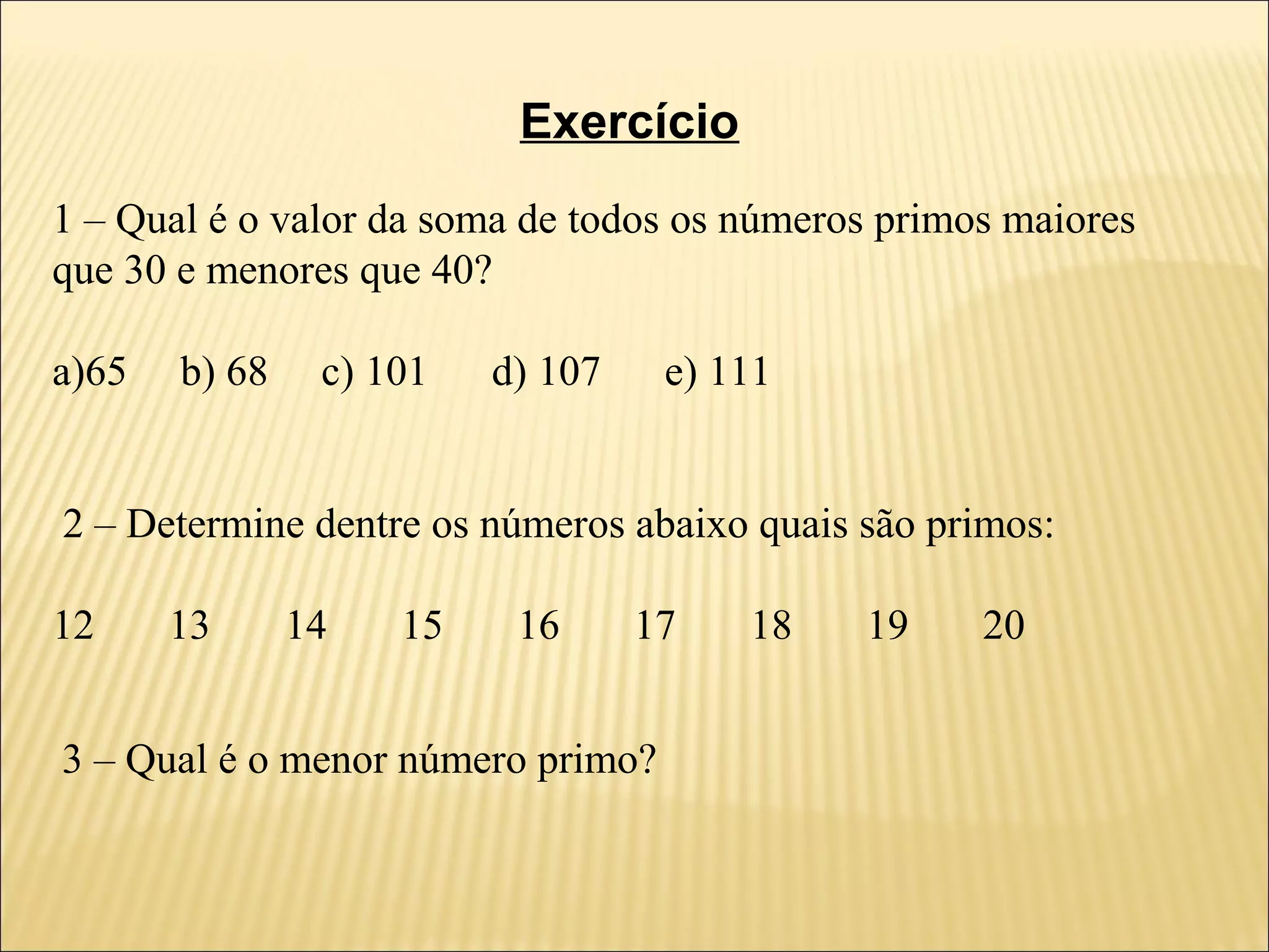 Exercício
1 – Qual é o valor da soma de todos os números primos maiores
que 30 e menores que 40?

a)65   b) 68    c) 101   d) 107    e) 111


2 – Determine dentre os números abaixo quais são primos:

12     13      14   15    16      17   18    19     20


3 – Qual é o menor número primo?
 
 