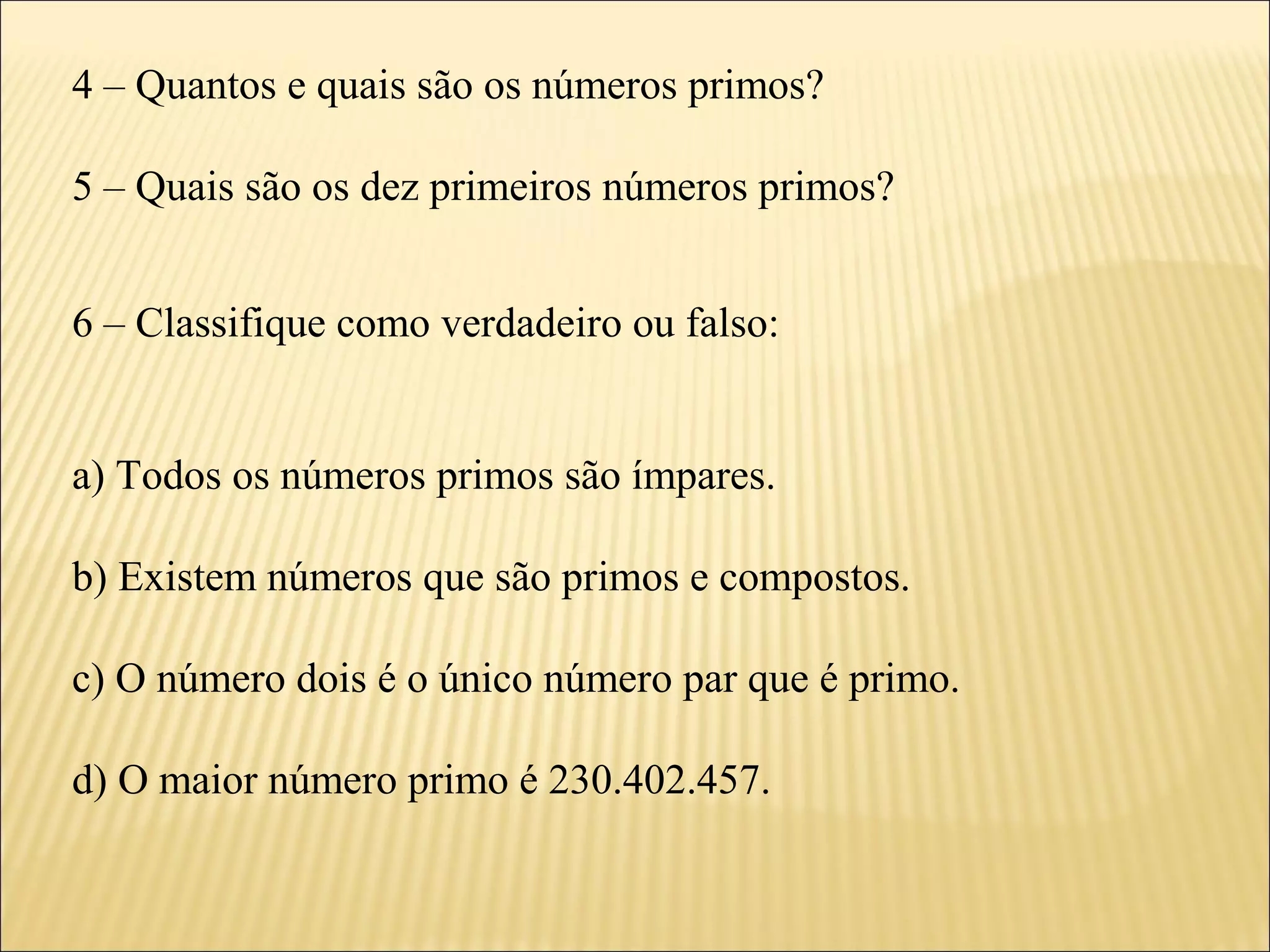 4 – Quantos e quais são os números primos?

5 – Quais são os dez primeiros números primos?


6 – Classifique como verdadeiro ou falso:


a) Todos os números primos são ímpares.

b) Existem números que são primos e compostos.

c) O número dois é o único número par que é primo.

d) O maior número primo é 230.402.457.
 