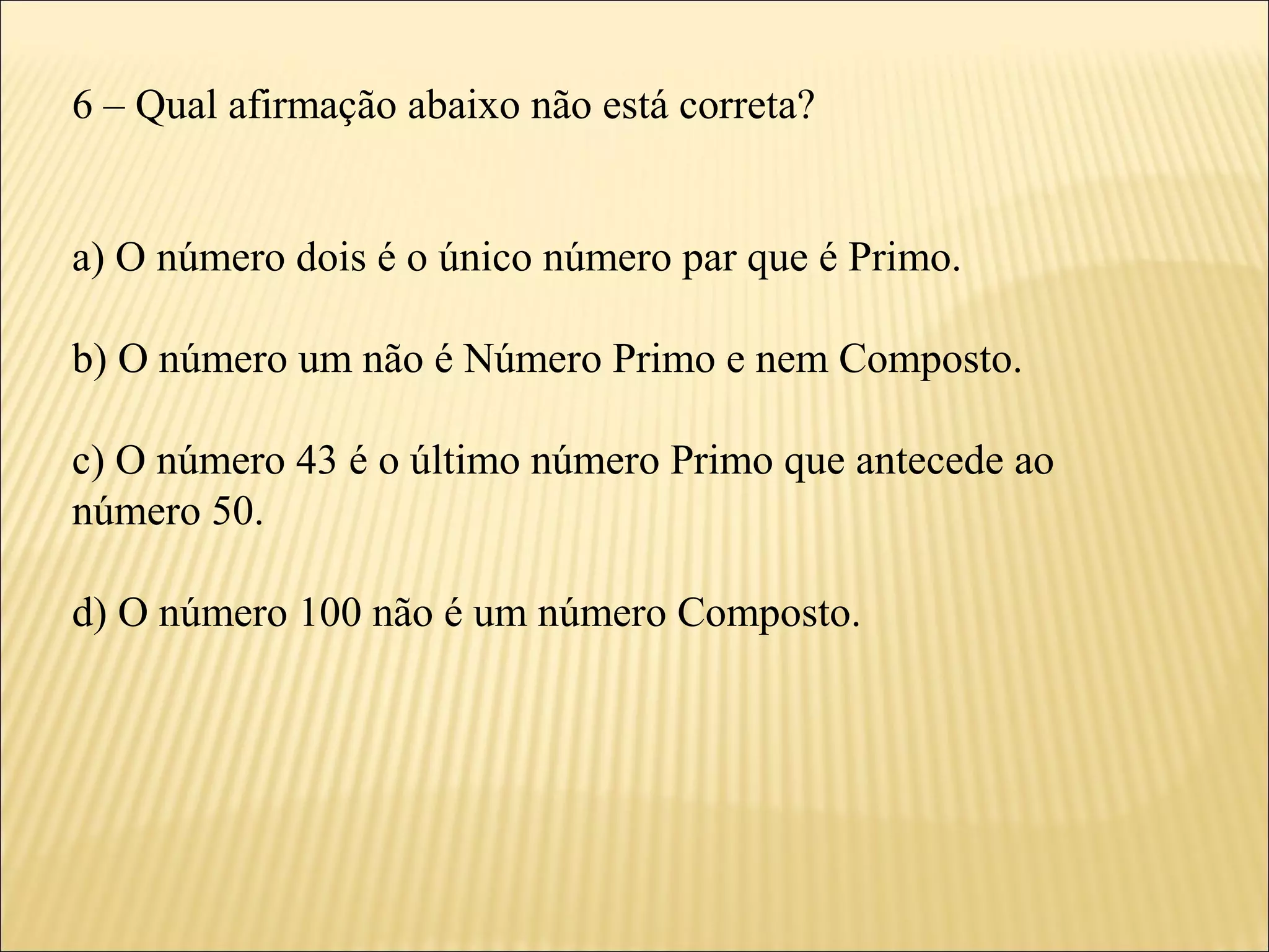 6 – Qual afirmação abaixo não está correta?


a) O número dois é o único número par que é Primo.

b) O número um não é Número Primo e nem Composto.

c) O número 43 é o último número Primo que antecede ao
número 50.

d) O número 100 não é um número Composto.
 