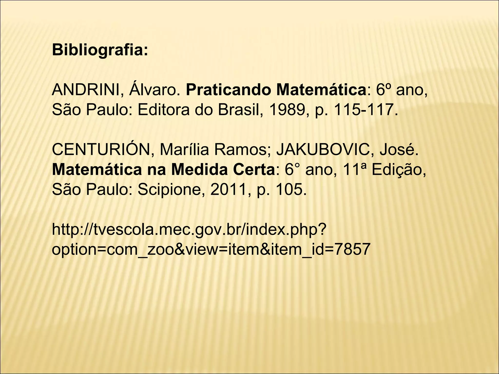 Bibliografia:

ANDRINI, Álvaro. Praticando Matemática: 6º ano,
São Paulo: Editora do Brasil, 1989, p. 115-117.

CENTURIÓN, Marília Ramos; JAKUBOVIC, José.
Matemática na Medida Certa: 6° ano, 11ª Edição,
São Paulo: Scipione, 2011, p. 105.

http://tvescola.mec.gov.br/index.php?
option=com_zoo&view=item&item_id=7857
 