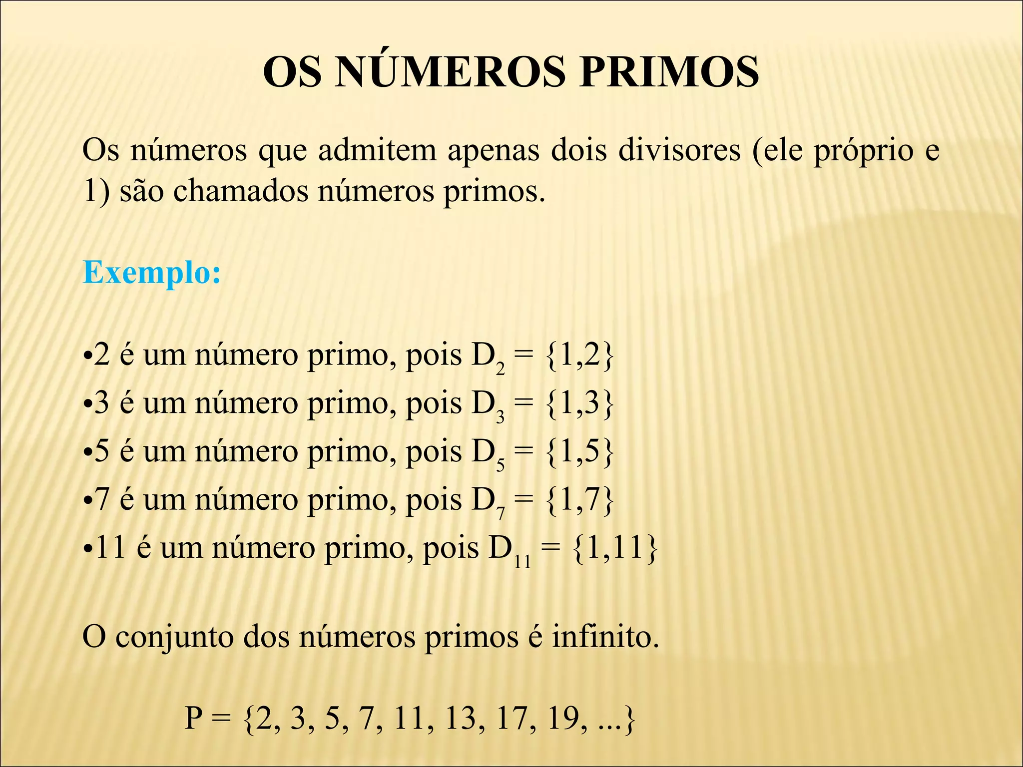 OS NÚMEROS PRIMOS
Os números que admitem apenas dois divisores (ele próprio e
1) são chamados números primos.

Exemplo:

•2 é um número primo, pois D2 = {1,2}
•3 é um número primo, pois D3 = {1,3}
•5 é um número primo, pois D5 = {1,5}
•7 é um número primo, pois D7 = {1,7}
•11 é um número primo, pois D11 = {1,11}

O conjunto dos números primos é infinito.

       P = {2, 3, 5, 7, 11, 13, 17, 19, ...}
 