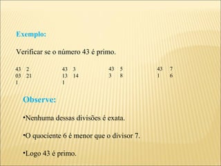 Exemplo:

Verificar se o número 43 é primo.

43 2           43 3           43    5       43   7
03 21          13 14          3     8       1    6
1              1


  Observe:

  •Nenhuma dessas divisões é exata.

  •O quociente 6 é menor que o divisor 7.

  •Logo 43 é primo.
 