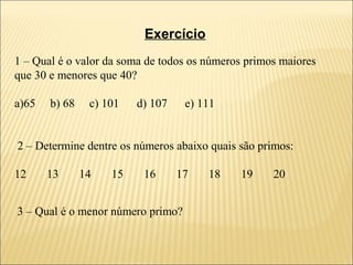 Exercício
1 – Qual é o valor da soma de todos os números primos maiores
que 30 e menores que 40?

a)65   b) 68    c) 101   d) 107    e) 111


2 – Determine dentre os números abaixo quais são primos:

12     13      14   15    16      17   18    19     20


3 – Qual é o menor número primo?
 
 
