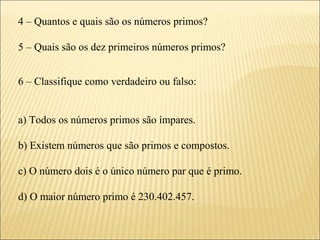 4 – Quantos e quais são os números primos?

5 – Quais são os dez primeiros números primos?


6 – Classifique como verdadeiro ou falso:


a) Todos os números primos são ímpares.

b) Existem números que são primos e compostos.

c) O número dois é o único número par que é primo.

d) O maior número primo é 230.402.457.
 