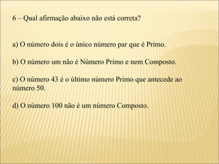 6 – Qual afirmação abaixo não está correta?


a) O número dois é o único número par que é Primo.

b) O número um não é Número Primo e nem Composto.

c) O número 43 é o último número Primo que antecede ao
número 50.

d) O número 100 não é um número Composto.
 