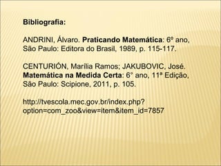 Bibliografia:

ANDRINI, Álvaro. Praticando Matemática: 6º ano,
São Paulo: Editora do Brasil, 1989, p. 115-117.

CENTURIÓN, Marília Ramos; JAKUBOVIC, José.
Matemática na Medida Certa: 6° ano, 11ª Edição,
São Paulo: Scipione, 2011, p. 105.

http://tvescola.mec.gov.br/index.php?
option=com_zoo&view=item&item_id=7857
 