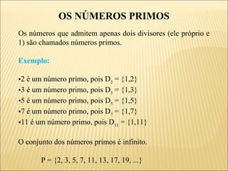 OS NÚMEROS PRIMOS
Os números que admitem apenas dois divisores (ele próprio e
1) são chamados números primos.

Exemplo:

•2 é um número primo, pois D2 = {1,2}
•3 é um número primo, pois D3 = {1,3}
•5 é um número primo, pois D5 = {1,5}
•7 é um número primo, pois D7 = {1,7}
•11 é um número primo, pois D11 = {1,11}

O conjunto dos números primos é infinito.

       P = {2, 3, 5, 7, 11, 13, 17, 19, ...}
 