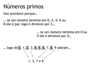 Números primos
Isto acontece porque…
… se um número termina em 0, 2, 4, 6 ou
8 ele é par, logo é divisível por 2…
… se um número termina em 0 ou
5 ele é divisível por 5…
… logo de 0, 1, 2, 3, 4, 5, 6, 7, 8, 9 sobram…
1, 3, 7 e 9
 