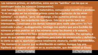 Los números primos, en definitiva, estos son los "ladrillos" con los que se
construyen todos los números (compuestos).
José Santiago García Cremades, matemático, comunicador científico y profesor.
"A mi me gusta ver los números primos como los arquitectos de los otros
números", nos explica, "pero, sin embargo, a los números primos no los
construye nadie. Son arquitectos huérfanos. Esto es lo que los hace tan
interesantes. Construyen a los demás números pero nadie sabe cómo los han
construido a ellos". Análogamente, Santiago nos explica que para Euclides los
números primos podrían ser a los números como los átomos a la materia.
Su especial naturaleza los hace verdaderamente excepcionales. Por ejemplo, a
pesar de que existen diversos algoritmos para tratar de encontrarlos y definirlos,
lo cierto es que su aparición parece totalmente aleatoria, siendo impredecibles.
"De momento se supone que su distribución es caótica. Aunque hay una
hipótesis que supone un patrón en su acumulación, que determinó ya Gauss.
 